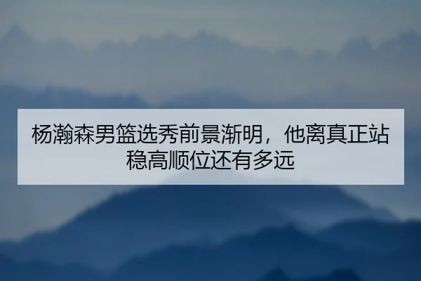 杨瀚森男篮选秀前景渐明，他离真正站稳高顺位还有多远